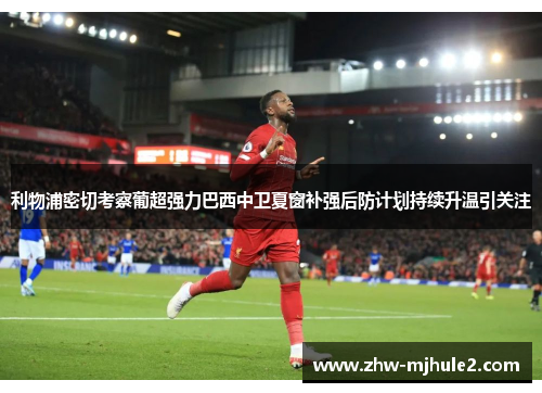 利物浦密切考察葡超强力巴西中卫夏窗补强后防计划持续升温引关注