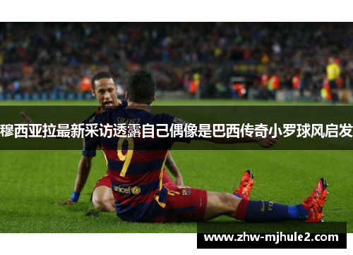 穆西亚拉最新采访透露自己偶像是巴西传奇小罗球风启发